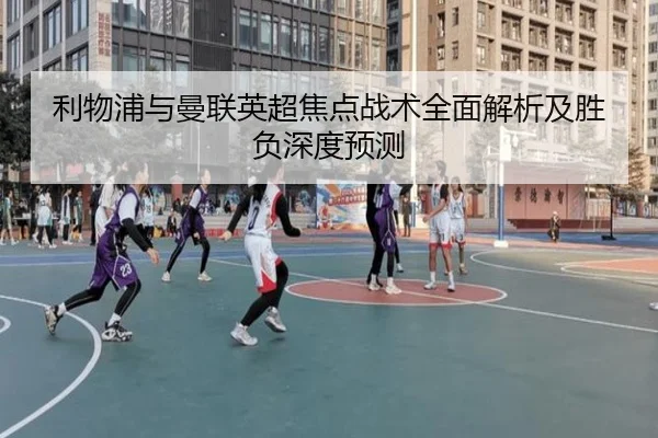 利物浦与曼联英超焦点战术全面解析及胜负深度预测